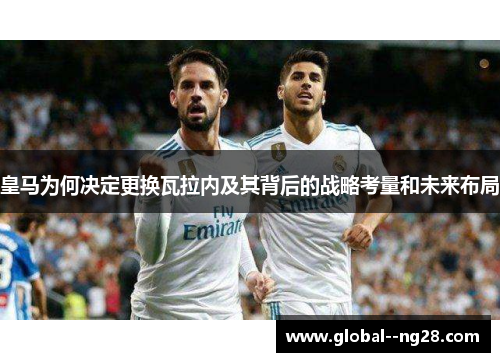皇马为何决定更换瓦拉内及其背后的战略考量和未来布局 皇马为何决定更换瓦拉内及其背后的战略考量和未来布局