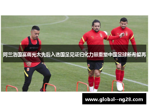 阿兰洛国富蒋光太先后入选国足见证归化力量重塑中国足球新希望再