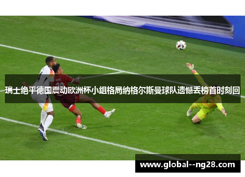瑞士绝平德国震动欧洲杯小组格局纳格尔斯曼球队遗憾丢榜首时刻回 瑞士绝平德国震动欧洲杯小组格局纳格尔斯曼球队遗憾丢榜首时刻回